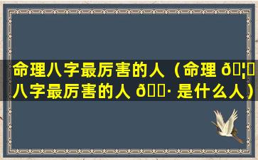 命理八字最厉害的人（命理 🦈 八字最厉害的人 🕷 是什么人）